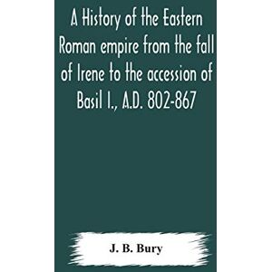 J B Bury A history of the Eastern Roman empire from the fall of Irene to the accession of Basil I., A.D. 802-867 J B Bury A history of the Eastern Roman empire from the fall of Irene to the accession of Basil I., A.D. 802-867