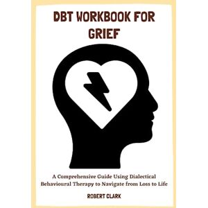 CLARK, ROBERT DBT WORKBOOK FOR GRIEF: A Comprehensive Guide Using Dialectical Behavioural Therapy to Navigate from Loss to Life CLARK, ROBERT DBT WORKBOOK FOR GRIEF: A Comprehensive Guide Using Dialectical Behavioural Therapy to Navigate from Loss to Life