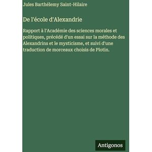 Saint-Hilaire, Jules Barthélemy De l'école d'Alexandrie: Rapport à l'Académie des sciences morales et politiques, précédé d'un essai sur la méthode des Alexandrins et le mysticisme, ... traduction de morceaux choisis de Plotin. Saint-Hilaire, Jules Barthélemy De l'école d'Alexandrie: Rapport à l'Académie des sciences morales et politiques, précédé d'un essai sur la méthode des Alexandrins et le mysticisme, ... traduction de morceaux choisis de Plotin.