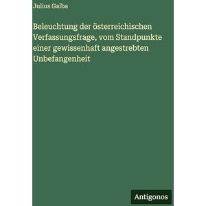 Galba, Julius Beleuchtung der österreichischen Verfassungsfrage, vom Standpunkte einer gewissenhaft angestrebten Unbefangenheit Galba, Julius Beleuchtung der österreichischen Verfassungsfrage, vom Standpunkte einer gewissenhaft angestrebten Unbefangenheit