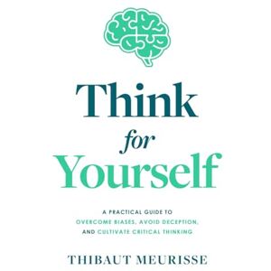 Meurisse, Thibaut Think For Yourself: A Practical Guide to Overcome Biases, Avoid Deception, and Cultivate Critical Thinking Meurisse, Thibaut Think For Yourself: A Practical Guide to Overcome Biases, Avoid Deception, and Cultivate Critical Thinking
