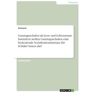 Anonymous Ganztagsschulen als Lern- und Lebensraum. Inwiefern stellen Ganztagsschulen eine bedeutende Sozialisationsinstanz für Schüler*innen dar? Anonymous Ganztagsschulen als Lern- und Lebensraum. Inwiefern stellen Ganztagsschulen eine bedeutende Sozialisationsinstanz für Schüler*innen dar?