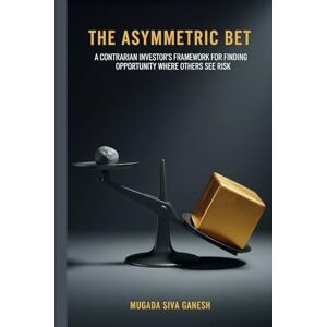 SIVA GANESH, MUGADA The Asymmetric Bet: A Contrarian Investor's Framework for Finding Opportunity Where Others See Risk SIVA GANESH, MUGADA The Asymmetric Bet: A Contrarian Investor's Framework for Finding Opportunity Where Others See Risk