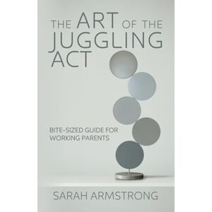 Armstrong, Sarah The Art of the Juggling Act: Bite-Sized Guide for Working Parents Armstrong, Sarah The Art of the Juggling Act: Bite-Sized Guide for Working Parents