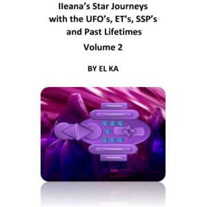 KA, EL Ileana's Star Journeys with the UFO's, ET's, SSP's and Past Lifetimes Volume 2 KA, EL Ileana's Star Journeys with the UFO's, ET's, SSP's and Past Lifetimes Volume 2