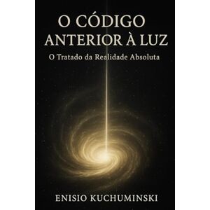 Kuchuminski, Enisio O Código Anterior a Luz: O Tratado Da Realidade Absoluta Kuchuminski, Enisio O Código Anterior a Luz: O Tratado Da Realidade Absoluta