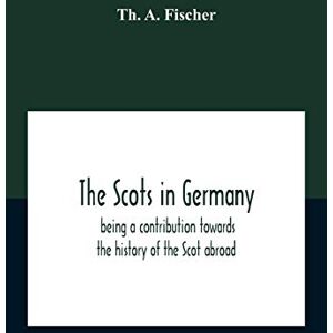 A Fischer, Th The Scots In Germany: Being A Contribution Towards The History Of The Scot Abroad A Fischer, Th The Scots In Germany: Being A Contribution Towards The History Of The Scot Abroad