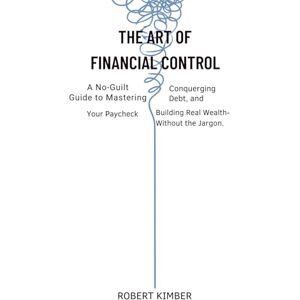 KIMBER, ROBERT THE ART OF FINANCIAL CONTROL: A No-Guilt Guide to Mastering Your Paycheck, Conquering Debt, and Building Real Wealth— Without the Jargon KIMBER, ROBERT THE ART OF FINANCIAL CONTROL: A No-Guilt Guide to Mastering Your Paycheck, Conquering Debt, and Building Real Wealth— Without the Jargon