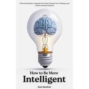 Gardner, Sam How to Be More Intelligent?: 30 Practical Steps to Upgrade Your Mind, Sharpen Your Thinking, and Unlock Limitless Potential Gardner, Sam How to Be More Intelligent?: 30 Practical Steps to Upgrade Your Mind, Sharpen Your Thinking, and Unlock Limitless Potential