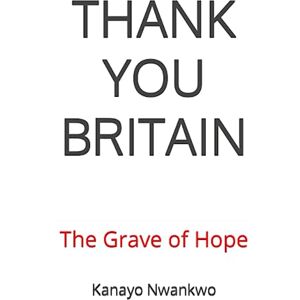 Nwankwo, Mr Kanayo THANK YOU BRITAIN: The Grave of Hope Nwankwo, Mr Kanayo THANK YOU BRITAIN: The Grave of Hope