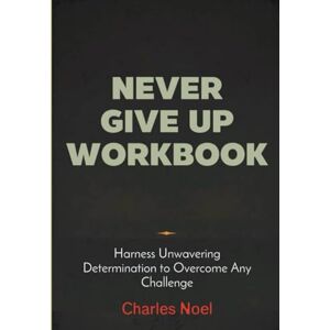 Noel, Charles Never Give Up Workbook: Harness Unwavering Determination to Overcome Any Challenge Noel, Charles Never Give Up Workbook: Harness Unwavering Determination to Overcome Any Challenge