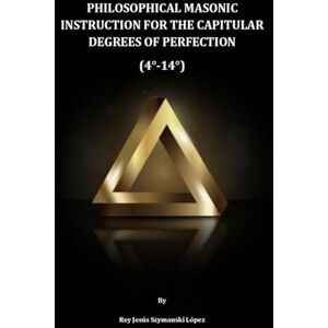 Szymanski López, Dr. Rey Jesús PHILOSOPHICAL MASONIC INSTRUCTION FOR THE CAPITULAR DEGREES OF PERFECTION (4°-14°) Szymanski López, Dr. Rey Jesús PHILOSOPHICAL MASONIC INSTRUCTION FOR THE CAPITULAR DEGREES OF PERFECTION (4°-14°)