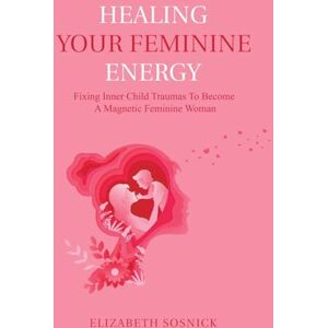 Sosnick, Elizabeth Healing Your Feminine Energy: Fixing Inner Child Traumas to Become a Magnetic Feminine Woman Sosnick, Elizabeth Healing Your Feminine Energy: Fixing Inner Child Traumas to Become a Magnetic Feminine Woman