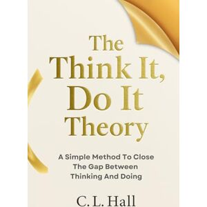 Hall, C.L. The Think It, Do It Theory: A Simple Method to Close the Gap Between Thinking and Doing Hall, C.L. The Think It, Do It Theory: A Simple Method to Close the Gap Between Thinking and Doing