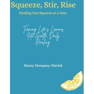 Dempsey-Patrick, Stacey Squeeze, Stir, Rise: Healing One Squeeze at a Time: Turning Life's Lemons Into Gentle, Daily Healing Dempsey-Patrick, Stacey Squeeze, Stir, Rise: Healing One Squeeze at a Time: Turning Life's Lemons Into Gentle, Daily Healing