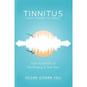 Cowan Hill, Julian Tinnitus, From Tyrant to Friend: How to Let Go of the Ringing in Your Ears Cowan Hill, Julian Tinnitus, From Tyrant to Friend: How to Let Go of the Ringing in Your Ears