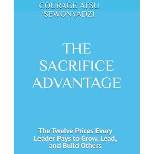SEWONYADZI, COURAGE ATSU THE SACRIFICE ADVANTAGE: The Twelve Prices Every Leader Pays to Grow, Lead, and Build Others SEWONYADZI, COURAGE ATSU THE SACRIFICE ADVANTAGE: The Twelve Prices Every Leader Pays to Grow, Lead, and Build Others