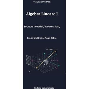 Vincenzo, Abate Algebra Lineare I: Strutture Vettoriali, Trasformazioni, Teoria Spettrale e Spazi Affini. (Strumenti per l'Esame) Vincenzo, Abate Algebra Lineare I: Strutture Vettoriali, Trasformazioni, Teoria Spettrale e Spazi Affini. (Strumenti per l'Esame)