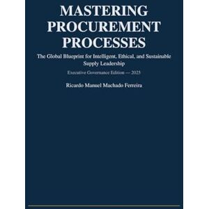 Ferreira, Ricardo Manuel Machado MASTERING PROCUREMENT PROCESSES: The Global Blueprint for Intelligent, Ethical, and Sustainable Supply Leadership Ferreira, Ricardo Manuel Machado MASTERING PROCUREMENT PROCESSES: The Global Blueprint for Intelligent, Ethical, and Sustainable Supply Leadership