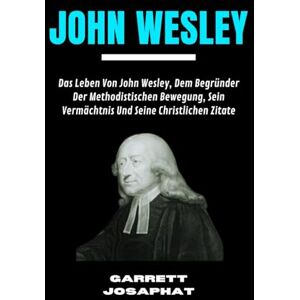 JOSAPHAT, GARRETT JOHN WESLEY: Das Leben Von John Wesley, Dem Begründer Der Methodistischen Bewegung, Sein Vermächtnis Und Seine Christlichen Zitate JOSAPHAT, GARRETT JOHN WESLEY: Das Leben Von John Wesley, Dem Begründer Der Methodistischen Bewegung, Sein Vermächtnis Und Seine Christlichen Zitate