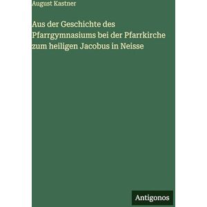 Kastner, August Aus der Geschichte des Pfarrgymnasiums bei der Pfarrkirche zum heiligen Jacobus in Neisse Kastner, August Aus der Geschichte des Pfarrgymnasiums bei der Pfarrkirche zum heiligen Jacobus in Neisse