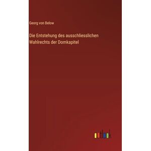 Below, Georg Von Die Entstehung des ausschliesslichen Wahlrechts der Domkapitel Below, Georg Von Die Entstehung des ausschliesslichen Wahlrechts der Domkapitel