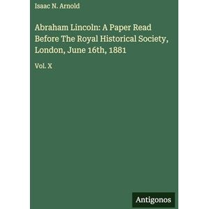Arnold, Isaac N Abraham Lincoln: A Paper Read Before The Royal Historical Society, London, June 16th, 1881: Vol. X Arnold, Isaac N Abraham Lincoln: A Paper Read Before The Royal Historical Society, London, June 16th, 1881: Vol. X