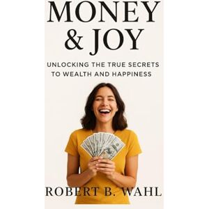 B. WAHL, ROBERT MONEY & JOY: unlocking the true secrets to wealth and happiness B. WAHL, ROBERT MONEY & JOY: unlocking the true secrets to wealth and happiness