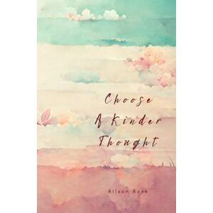Rose, Alison Choose A Kinder Thought: Transform Negative Self-Talk, Silence Your Inner Critic, and Find Peace Rose, Alison Choose A Kinder Thought: Transform Negative Self-Talk, Silence Your Inner Critic, and Find Peace