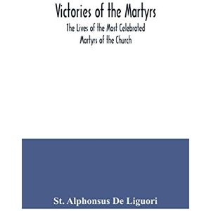 Alphonsus de Liguori, St Victories of the Martyrs; The Lives of the Most Celebrated Martyrs of the Church Alphonsus de Liguori, St Victories of the Martyrs; The Lives of the Most Celebrated Martyrs of the Church