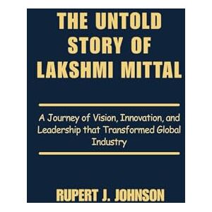 Johnson, Rupert J. THE UNTOLD STORY OF LAKSHMI MITTAL: A Journey of Vision, Innovation, and Leadership that Transformed Global Industry Johnson, Rupert J. THE UNTOLD STORY OF LAKSHMI MITTAL: A Journey of Vision, Innovation, and Leadership that Transformed Global Industry