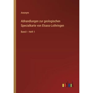 Anonym Abhandlungen zur geologischen Specialkarte von Elsass-Lothringen: Band I Heft 1 Anonym Abhandlungen zur geologischen Specialkarte von Elsass-Lothringen: Band I Heft 1