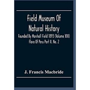 Francis MacBride, J Field Museum Of Natural History Founded By Marshall Field 1893 (Volume Xiii); Flora Of Peru Part Ii. No. 2 Francis MacBride, J Field Museum Of Natural History Founded By Marshall Field 1893 (Volume Xiii); Flora Of Peru Part Ii. No. 2