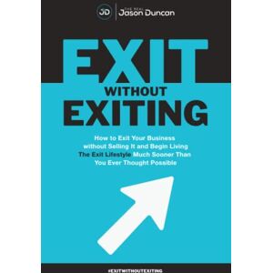 Duncan, Jason Exit Without Exiting: How to Exit Your Business without Selling It and Begin Living the Exit Lifestyle Much Sooner than You Ever Thought Possible Duncan, Jason Exit Without Exiting: How to Exit Your Business without Selling It and Begin Living the Exit Lifestyle Much Sooner than You Ever Thought Possible
