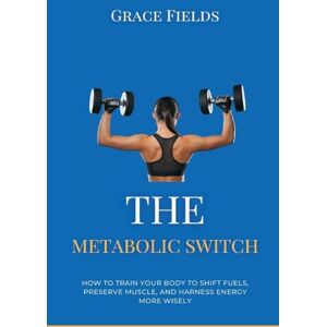 Fields, Grace The Metabolic Switch: How to Train Your Body to Shift Fuels, Preserve Muscle, and Harness Energy More Wisely Fields, Grace The Metabolic Switch: How to Train Your Body to Shift Fuels, Preserve Muscle, and Harness Energy More Wisely
