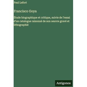 Lefort, Paul Francisco Goya: Étude biographique et critique, suivie de l'essai d'un catalogue raisonné de son oeuvre gravé et lithographié Lefort, Paul Francisco Goya: Étude biographique et critique, suivie de l'essai d'un catalogue raisonné de son oeuvre gravé et lithographié