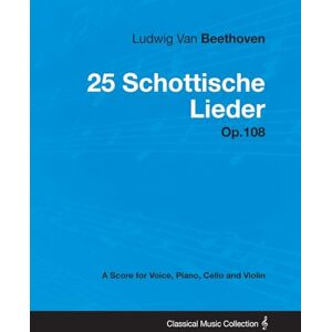 Beethoven, Ludwig Van Ludwig Van Beethoven 25 Schottische Lieder Op. 108 A Score for Voice, Piano, Cello and Violin: With a Biography by Joseph Otten Beethoven, Ludwig Van Ludwig Van Beethoven 25 Schottische Lieder Op. 108 A Score for Voice, Piano, Cello and Violin: With a Biography by Joseph Otten