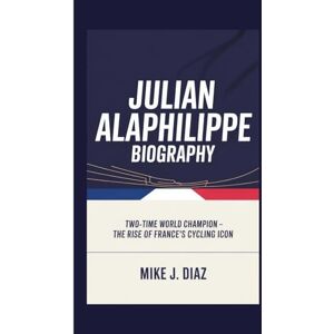 J. DIAZ, MIKE JULIAN ALAPHILIPPE BIOGRAPHY: Two-Time World Champion The Rise of France's Cycling Icon J. DIAZ, MIKE JULIAN ALAPHILIPPE BIOGRAPHY: Two-Time World Champion The Rise of France's Cycling Icon