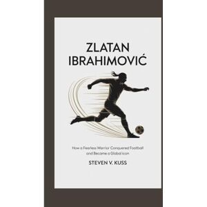 V. Kuss, Steven Zlatan Ibrahimović: How a Fearless Warrior Conquered Football and Became a Global Icon V. Kuss, Steven Zlatan Ibrahimović: How a Fearless Warrior Conquered Football and Became a Global Icon