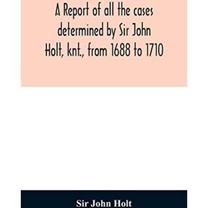 John Holt, Sir A report of all the cases determined by Sir John Holt, knt., from 1688 to 1710: during which time he was Lord Chief Justice of England: containing ... Farrefley, late of the Middle-Temple Efq. John Holt, Sir A report of all the cases determined by Sir John Holt, knt., from 1688 to 1710: during which time he was Lord Chief Justice of England: containing ... Farrefley, late of the Middle-Temple Efq.