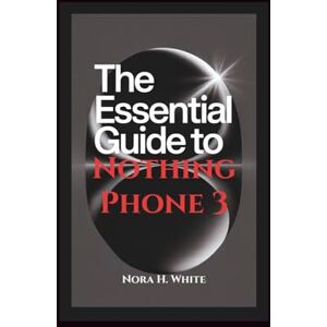 H. White, Nora THE ESSENTIAL GUIDE TO NOTHING PHONE 3: Step-by-Step Instructions for Seniors and Beginners to Setup and Master Advanced Features of Your Device H. White, Nora THE ESSENTIAL GUIDE TO NOTHING PHONE 3: Step-by-Step Instructions for Seniors and Beginners to Setup and Master Advanced Features of Your Device
