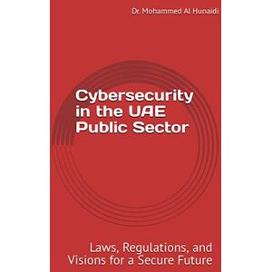 Al Hunaidi, Dr Mohammed Hunaidi Cybersecurity in the UAE Public Sector: Cybersecurity in the UAE Public Sector Laws, Regulations, and Visions for a Secure Future Al Hunaidi, Dr Mohammed Hunaidi Cybersecurity in the UAE Public Sector: Cybersecurity in the UAE Public Sector Laws, Regulations, and Visions for a Secure Future