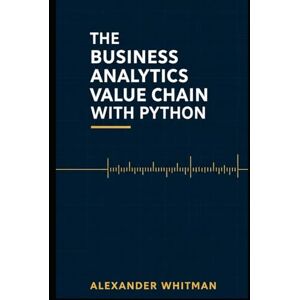 Whitman, Alexander The Business Analytics Value Chain With Python: Master End-to-End Analytics, Statistical Modeling & Optimization with Full Python Code Whitman, Alexander The Business Analytics Value Chain With Python: Master End-to-End Analytics, Statistical Modeling & Optimization with Full Python Code