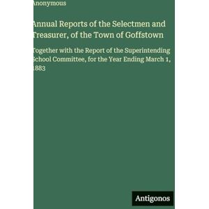 Anonymous Annual Reports of the Selectmen and Treasurer, of the Town of Goffstown: Together with the Report of the Superintending School Committee, for the Year Ending March 1, 1883 Anonymous Annual Reports of the Selectmen and Treasurer, of the Town of Goffstown: Together with the Report of the Superintending School Committee, for the Year Ending March 1, 1883