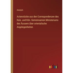 Anonym Actenstücke aus den Correspondenzen des Kais. und Kön. Gemeinsamen Ministeriums des Äussern über orientalische Angelegenheiten Anonym Actenstücke aus den Correspondenzen des Kais. und Kön. Gemeinsamen Ministeriums des Äussern über orientalische Angelegenheiten
