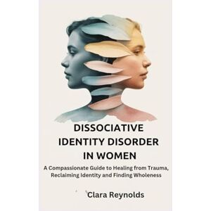 Reynolds, Clara DISSOCIATIVE IDENTITY DISORDER IN WOMEN: A Compassionate Guide to Healing from Trauma, Reclaiming Identity and Finding Wholeness Reynolds, Clara DISSOCIATIVE IDENTITY DISORDER IN WOMEN: A Compassionate Guide to Healing from Trauma, Reclaiming Identity and Finding Wholeness
