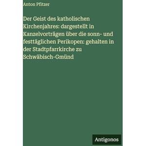 Pfitzer, Anton Der Geist des katholischen Kirchenjahres: dargestellt in Kanzelvorträgen über die sonn- und festtäglichen Perikopen: gehalten in der Stadtpfarrkirche zu Schwäbisch-Gmünd Pfitzer, Anton Der Geist des katholischen Kirchenjahres: dargestellt in Kanzelvorträgen über die sonn- und festtäglichen Perikopen: gehalten in der Stadtpfarrkirche zu Schwäbisch-Gmünd