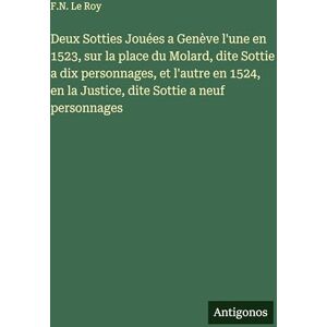 Le Roy, F N Deux Sotties Jouées a Genève l'une en 1523, sur la place du Molard, dite Sottie a dix personnages, et l'autre en 1524, en la Justice, dite Sottie a neuf personnages Le Roy, F N Deux Sotties Jouées a Genève l'une en 1523, sur la place du Molard, dite Sottie a dix personnages, et l'autre en 1524, en la Justice, dite Sottie a neuf personnages