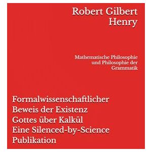 Henry, Robert Gilbert Formalwissenschaftlicher Beweis der Existenz Gottes über Kalkül Eine Silenced-by-Science Publikation: Mathematische Philosophie und Philosophie der Grammatik (Definitionslogik) Henry, Robert Gilbert Formalwissenschaftlicher Beweis der Existenz Gottes über Kalkül Eine Silenced-by-Science Publikation: Mathematische Philosophie und Philosophie der Grammatik (Definitionslogik)