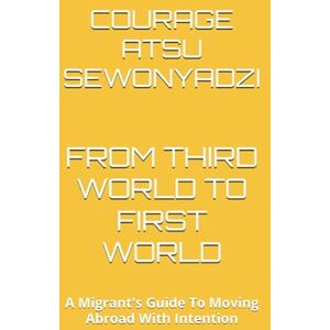 SEWONYADZI, MR COURAGE ATSU FROM THIRD WORLD TO FIRST WORLD: A Migrant's Guide To Moving Abroad With Intention SEWONYADZI, MR COURAGE ATSU FROM THIRD WORLD TO FIRST WORLD: A Migrant's Guide To Moving Abroad With Intention